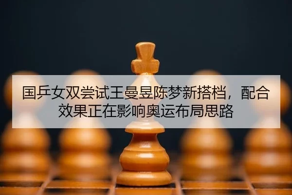 国乒女双尝试王曼昱陈梦新搭档，配合效果正在影响奥运布局思路